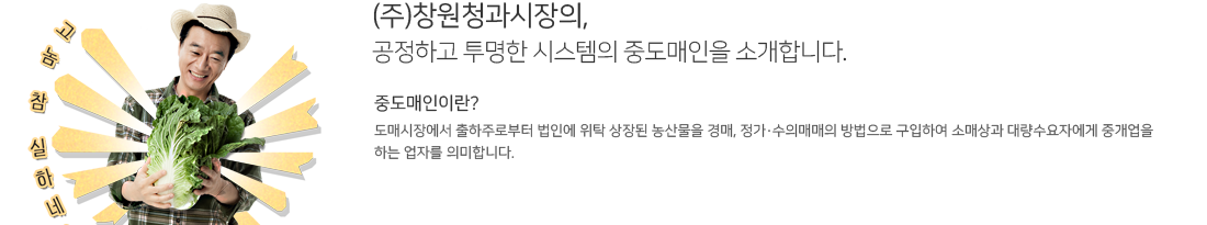 (주)창원청과시장의,
공정하고 투명한 시스템의 중도매인을 소개합니다. 중도매인이란?
도매시장에서 출하주로부터 법인에 위탁 상장된 농산물을 경매, 정가·수의매매의 방법으로 구입하여 소매상과 대량수요자에게 중개업을 
하는 업자를 의미합니다.