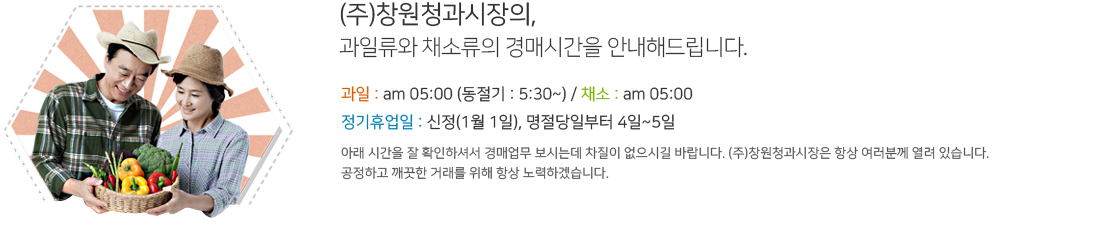 (주)창원청과시장의,
과일류와 채소류의 경매시간을 안내해드립니다. 과일 : am 05:00 (동절기 : 5:30~) / 채소 : am 05:00 / 정기휴업일 : 신정(1월 1일), 명절당일부터 4일~5일